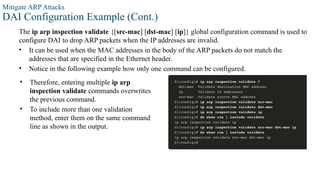 Mitigate ARP Attacks
DAI Configuration Example (Cont.)
The ip arp inspection validate {[src-mac] [dst-mac] [ip]} global configuration command is used to
configure DAI to drop ARP packets when the IP addresses are invalid.
• It can be used when the MAC addresses in the body of the ARP packets do not match the
addresses that are specified in the Ethernet header.
• Notice in the following example how only one command can be configured.
• Therefore, entering multiple ip arp
inspection validate commands overwrites
the previous command.
• To include more than one validation
method, enter them on the same command
line as shown in the output.
 