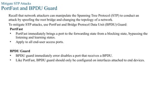 Mitigate STP Attacks
PortFast and BPDU Guard
Recall that network attackers can manipulate the Spanning Tree Protocol (STP) to conduct an
attack by spoofing the root bridge and changing the topology of a network.
To mitigate STP attacks, use PortFast and Bridge Protocol Data Unit (BPDU) Guard:
PortFast
• PortFast immediately brings a port to the forwarding state from a blocking state, bypassing the
listening and learning states.
• Apply to all end-user access ports.
BPDU Guard
• BPDU guard immediately error disables a port that receives a BPDU.
• Like PortFast, BPDU guard should only be configured on interfaces attached to end devices.
 