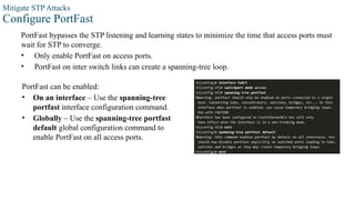 Mitigate STP Attacks
Configure PortFast
PortFast bypasses the STP listening and learning states to minimize the time that access ports must
wait for STP to converge.
• Only enable PortFast on access ports.
• PortFast on inter switch links can create a spanning-tree loop.
PortFast can be enabled:
• On an interface – Use the spanning-tree
portfast interface configuration command.
• Globally – Use the spanning-tree portfast
default global configuration command to
enable PortFast on all access ports.
 