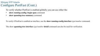 Mitigate STP Attacks
Configure PortFast (Cont.)
To verify whether PortFast is enabled globally you can use either the:
• show running-config | begin span command
• show spanning-tree summary command
To verify if PortFast is enabled an interface, use the show running-config interface type/number command.
The show spanning-tree interface type/number detail command can also be used for verification.
 