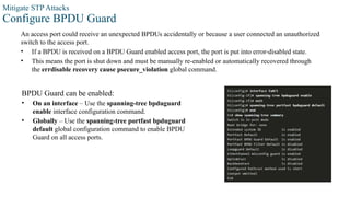 Mitigate STP Attacks
Configure BPDU Guard
An access port could receive an unexpected BPDUs accidentally or because a user connected an unauthorized
switch to the access port.
• If a BPDU is received on a BPDU Guard enabled access port, the port is put into error-disabled state.
• This means the port is shut down and must be manually re-enabled or automatically recovered through
the errdisable recovery cause psecure_violation global command.
BPDU Guard can be enabled:
• On an interface – Use the spanning-tree bpduguard
enable interface configuration command.
• Globally – Use the spanning-tree portfast bpduguard
default global configuration command to enable BPDU
Guard on all access ports.
 