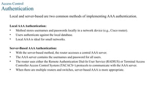 Access Control
Authentication
Local and server-based are two common methods of implementing AAA authentication.
Local AAAAuthentication:
• Method stores usernames and passwords locally in a network device (e.g., Cisco router).
• Users authenticate against the local database.
• Local AAA is ideal for small networks.
Server-Based AAAAuthentication:
• With the server-based method, the router accesses a central AAA server.
• The AAA server contains the usernames and password for all users.
• The router uses either the Remote Authentication Dial-In User Service (RADIUS) or Terminal Access
Controller Access Control System (TACACS+) protocols to communicate with the AAA server.
• When there are multiple routers and switches, server-based AAA is more appropriate.
 