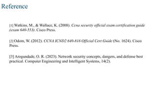 Reference
[1] Watkins, M., & Wallace, K. (2008). Ccna security official exam certification guide
(exam 640-553). Cisco Press.
[2] Odom, W. (2012). CCNA ICND2 640-816 Official Cert Guide (No. 1624). Cisco
Press.
[3] Arogundade, O. R. (2023). Network security concepts, dangers, and defense best
practical. Computer Engineering and Intelligent Systems, 14(2).
 