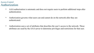 Access Control
Authorization
• AAA authorization is automatic and does not require users to perform additional steps after
authentication.
• Authorization governs what users can and cannot do on the network after they are
authenticated.
• Authorization uses a set of attributes that describes the user’s access to the network. These
attributes are used by the AAA server to determine privileges and restrictions for that user.
 