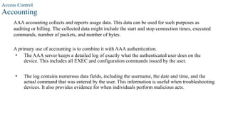 Access Control
Accounting
AAA accounting collects and reports usage data. This data can be used for such purposes as
auditing or billing. The collected data might include the start and stop connection times, executed
commands, number of packets, and number of bytes.
A primary use of accounting is to combine it with AAA authentication.
• The AAA server keeps a detailed log of exactly what the authenticated user does on the
device. This includes all EXEC and configuration commands issued by the user.
• The log contains numerous data fields, including the username, the date and time, and the
actual command that was entered by the user. This information is useful when troubleshooting
devices. It also provides evidence for when individuals perform malicious acts.
 