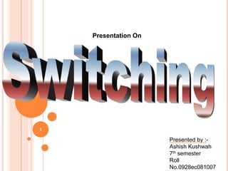 1 Presentation On Switching Presented by :- Ashish Kushwah 7th semester Roll No.0928ec081007 