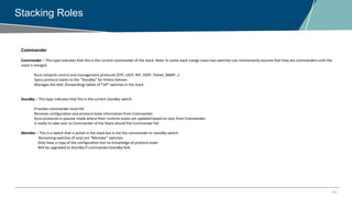 11
Stacking Roles
Commander
Commander – This type indicates that this is the current commander of the stack. Note: In some stack merge cases two switches can momentarily assume that they are commanders until the
stack is merged.
Runs network control and management protocols (STP, LACP, RIP, OSPF, Telnet, SNMP…)
Syncs protocol states to the “Standby” for hitless failover.
Manages the ASIC (forwarding) tables of *all* switches in the stack
Standby – This type indicates that this is the current standby switch.
Provides commander-level HA
Receives configuration and protocol state information from Commander.
Runs protocols in passive mode where their runtime states are updated based on sync from Commander.
Is ready to take over as Commander of the Stack should the Commander fail
Member – This is a switch that is active in the stack but is not the commander or standby switch.
Remaining switches (if any) are “Member” switches
Only have a copy of the configuration but no knowledge of protocol state
Will be upgraded to Standby if commander/standby fails
 