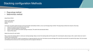 12
Stacking configuration Methods
• Plug-and-go method
• Deterministic method
plug-and-go method
Factory-reset switches
Power-off switches
Reboot
If you don’t care which switch functions as the Commander and Standby member, use can use the plug-and-go-method. The plug-and-go method only requires a few steps.
1. Power off all switches that will be part of the stack.
2. Install the stacking modules in the switches.
3. Power on the first switch and enable stacking if necessary. The switch will automatically reboot.
4. Power off the switch.
Repeat the process for each switch.
Next, connect the stacking cables to create your stacking topology. Always connect the stacking cables with the power off. Connecting the cables during or after a switch reboot can result in
multiple stacks being formed.
Then, power on the switches. If they’re all powered on at approximately the same time, the election process will begin after about 60 seconds after the switches fully reboot. The Commander
and Standby will be elected and the remaining switches will be assigned a Member ID.
 