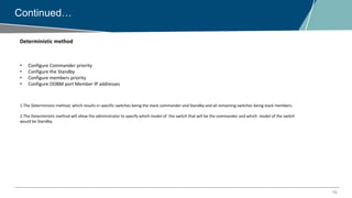 13
Continued…
Deterministic method
• Configure Commander priority
• Configure the Standby
• Configure members priority
• Configure OOBM port Member IP addresses
1.The Deterministic method, which results in specific switches being the stack commander and Standby and all remaining switches being stack members.
2.The Deterministic method will allow the administrator to specify which model of the switch that will be the commander and which model of the switch
would be Standby.
 