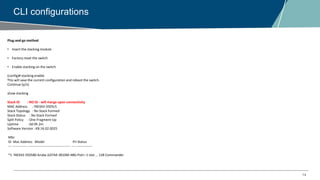 14
CLI configurations
Plug-and-go method
• Insert the stacking module
• Factory reset the switch
• Enable stacking on the switch
(config)# stacking enable
This will save the current configuration and reboot the switch.
Continue [y/n]
show stacking
Stack ID : NO ID - will merge upon connectivity
MAC Address : f40343-3505c5
Stack Topology : No Stack Formed
Stack Status : No Stack Formed
Split Policy : One-Fragment-Up
Uptime : 0d 0h 2m
Software Version : KB.16.02.0025
Mbr
ID Mac Address Model Pri Status
--- ------------- -------------------------------------- --- ---------------
*1 f40343-350580 Aruba JL074A 3810M-48G-PoE+-1-slot ... 128 Commander
 
