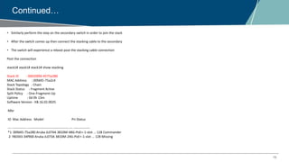 15
Continued…
• Similarly perform the step on the secondary switch in order to join the stack
• After the switch comes up then connect the stacking cable to the secondary
• The switch will experience a reboot post the stacking cable connection
Post the connection
stack1# stack1# stack1# show stacking
Stack ID : 000200fd-4575a280
MAC Address : 00fd45-75a2c4
Stack Topology : Chain
Stack Status : Fragment Active
Split Policy : One-Fragment-Up
Uptime : 0d 0h 13m
Software Version : KB.16.02.0025
Mbr
ID Mac Address Model Pri Status
--- ------------- -------------------------------------- --- ---------------
*1 00fd45-75a280 Aruba JL074A 3810M-48G-PoE+-1-slot ... 128 Commander
2 f40343-34f900 Aruba JL073A 3810M-24G-PoE+-1-slot ... 128 Missing
 