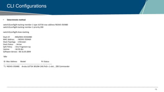 18
CLI Configurations
• Deterministic method
switch2(config)# stacking member 1 type JL073A mac-address f40343-350480
switch2(config)# stacking member 2 priority 200
switch2(config)# show stacking
Stack ID : 000af403-43350480
MAC Address : f40343-3504d9
Stack Topology : Unknown
Stack Status : Active
Split Policy : One-Fragment-Up
Uptime : 0d 0h 8m
Software Version : KB.16.05.0009
Mbr
ID Mac Address Model Pri Status
--- ----------------- ------------------------------------- --- ---------------
*1 f40343-350480 Aruba JL073A 3810M-24G-PoE+-1-slot... 200 Commander
 