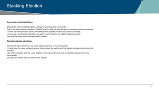 21
Stacking Election:
Commander elected as follows:
Choose the switch with the highest configured priority as the commander.
Out of the switches with the same “highest” priority, pick the one that was the previous active commander.
If none were the previous active commander, then pick the one that was previous Standby .
If none were the previous Standby, then pick the one that has the highest software version .
Else pick the switch with the lowest MAC address.
Standby elected as follows
Choose the switch which has the same software version as the commander.
If none have the same software version, then choose the switch with the highest configured priority as the
Standby
Out of the switches with the same “highest” priority, pick the one that is at furthest distance from the
commander.
Else pick the switch with the lowest MAC address
 