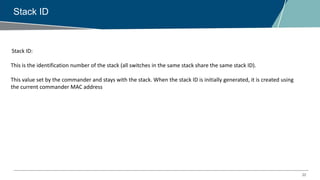 22
Stack ID
Stack ID:
This is the identification number of the stack (all switches in the same stack share the same stack ID).
This value set by the commander and stays with the stack. When the stack ID is initially generated, it is created using
the current commander MAC address
 