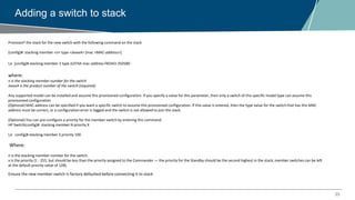 23
Adding a switch to stack
Provision[] the stack for the new switch with the following command on the stack
(config)#: stacking member <n> type <JxxxxA> [mac <MAC-address>]
I,e (config)# stacking member 3 type JL074A mac-address f40343-350580
where:
n is the stacking member number for the switch
JxxxxA is the product number of the switch (required).
Any supported model can be installed and assume this provisioned configuration. If you specify a value for this parameter, then only a switch of this specific model type can assume this
provisioned configuration
(Optional) MAC-address can be specified if you want a specific switch to assume this provisioned configuration. If this value is entered, then the type value for the switch that has this MAC
address must be correct, or a configuration error is logged and the switch is not allowed to join the stack.
(Optional) You can pre-configure a priority for the member switch by entering this command:
HP Switch(config)#: stacking member N priority X
I,e config)# stacking member 3 priority 100
Where:
n is the stacking member number for the switch.
x is the priority (1 - 255, but should be less than the priority assigned to the Commander — the priority for the Standby should be the second highest in the stack; member switches can be left
at the default priority value of 128).
Ensure the new member switch is factory defaulted before connecting it to stack
 