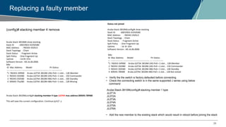 28
Replacing a faulty member
Aruba-Stack-3810M# show stacking
Stack ID : 0001f403-43350580
MAC Address : f40343-3505c5
Stack Topology : Chain
Stack Status : Fragment Active
Split Policy : One-Fragment-Up
Uptime : 1d 0h 37m
Software Version : KB.16.06.0006
Mbr
ID Mac Address Model Pri Status
--- ----------------- ------------------------------------- --- ---------------
*1 f40343-34f900 Aruba JL073A 3810M-24G-PoE+-1-slot... 128 Member
2 f40343-350480 Aruba JL073A 3810M-24G-PoE+-1-slot... 150 Commander
3 f40343-350580 Aruba JL074A 3810M-48G-PoE+-1-slot... 100 Standby
4 00fd45-75a280 Aruba JL074A 3810M-48G-PoE+-1-slot... 128 Missing
Aruba-Stack-3810M(config)# stacking member 4 type JL074A mac-address 00fd45-78f480
This will save the current configuration. Continue [y/n]? y
Status not joined
Aruba-Stack-3810M(config)# show stacking
Stack ID : 0001f403-43350580
MAC Address : f40343-3505c5
Stack Topology : Chain
Stack Status : Fragment Active
Split Policy : One-Fragment-Up
Uptime : 1d 1h 10m
Software Version : KB.16.06.0006
Mbr
ID Mac Address Model Pri Status
--- ----------------- ------------------------------------- --- ---------------
*1 f40343-34f900 Aruba JL073A 3810M-24G-PoE+-1-slot... 128 Member
2 f40343-350480 Aruba JL073A 3810M-24G-PoE+-1-slot... 150 Commander
3 f40343-350580 Aruba JL074A 3810M-48G-PoE+-1-slot... 100 Standby
4 00fd45-78f480 Aruba JL074A 3810M-48G-PoE+-1-slot... 128 Not Joined
(config)# stacking member 4 remove
• Verify the the switch is factory defaulted before connecting
• Check the connecting switch is in the same supported J series using below
command
Aruba-Stack-3810M(config)# stacking member 1 type
JL071A
JL072A
JL073A
JL074A
JL075A
JL076A
• Add the new member to the existing stack which would result in reboot before joining the stack
 