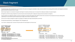 30
Stack fragment
This detection logic, when it sees that one or more switches of the stack are missing and unreachable, it takes a decision whether the remaining switches (called a stack fragment) constitute a
greater stack than the switches that are missing.
When the lesser fragment is re-connected to the greater stack fragment, the switches will reboot and join the stack with the configuration available on the greater fragment
All-Fragments-Up. With this setting, all fragments of a split-stack would continue forwarding traffic. Configuration changes would also be allowed on all fragments
If the user performs any configuration changes on more than one fragment, the merge of these fragments WILL NOT be automatic when reconnected. The two fragments will continue switching traffic
independently. The user would be required to explicitly execute manager-mode command “stacking factory-reset”
If the user has not made any configuration changes on any fragment, the fragments will merge automatically when reconnected.
The stack will never become an “inactive fragment” if the “all-fragments-up”
If user issued a “stacking set-stack” command on the split condition the Inactive fragment can become active
Aruba-Stack-3810M# show stacking
Stack ID : 0001f403-43350580
MAC Address : f40343-3505c5
Stack Topology : Chain
Stack Status : Fragment Inactive
Split Policy : One-Fragment-Up
Uptime : 0d 0h 9m
Software Version : KB.16.06.0006
Mbr
ID Mac Address Model Pri Status
--- ----------------- ------------------------------------- --- ---------------
1 f40343-34f900 Aruba JL073A 3810M-24G-PoE+-1-slot... 200 Missing
3 f40343-350580 Aruba JL074A 3810M-48G-PoE+-1-slot... 100 Standby
4 00fd45-78f480 Aruba JL074A 3810M-48G-PoE+-1-slot... 250 Missing
*5 f40343-350480 Aruba JL073A 3810M-24G-PoE+-1-slot... 128 Commander
Aruba-Stack-3810M# stacking set-stack
This stack will be rebooted and will become a new Active Stack
with a new stack ID. Continue [y/n]? y
Aruba-Stack-3810M# show stacking
Stack ID : 0011f403-43350480
MAC Address : f40343-3505c4
Stack Topology : Chain
Stack Status : Active
Split Policy : One-Fragment-Up
Uptime : 0d 0h 4m
Software Version : KB.16.06.0006
Mbr
ID Mac Address Model Pri Status
--- ----------------- ------------------------------------- --- ---------------
1 f40343-34f900 Aruba JL073A 3810M-24G-PoE+-1-slot... 200 Not Joined
3 f40343-350580 Aruba JL074A 3810M-48G-PoE+-1-slot... 100 Commander
4 00fd45-78f480 Aruba JL074A 3810M-48G-PoE+-1-slot... 250 Not Joined
*5 f40343-350480 Aruba JL073A 3810M-24G-PoE+-1-slot... 128 Standby
 