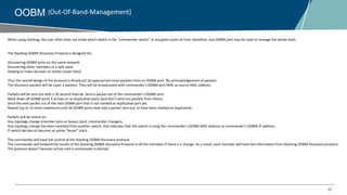 32
OOBM (Out-Of-Band-Management)
When using stacking, the user often does not know which switch is the “commander switch” at any given point of time; therefore, any OOBM port may be used to manage the whole stack
The Stacking OOBM Discovery Protocol is designed for;
Discovering OOBM ports on the same network
Discovering other members of a split stack
Helping to make decision on Active Lesser Stack
Thus the overall design of the protocol is Broadcast (at appropriate time) packets from an OOBM port. No acknowledgement of packets.
The discovery packets will be Layer 2 packets. They will be broadcasted with commander’s OOBM port MAC as source MAC address.
Packets will be sent out with a 30 second interval. Send a packet out of the commander’s OOBM port;
Mark down all OOBM ports it arrives on as duplicative ports (and don't send out packets from them);
Send the next packet out of the next OOBM port that is not marked as duplicative port yet;
Repeat (up to 10 times maximum) until all OOBM ports have had a packet sent out, or have been marked as duplicative;
Packets will be resent on:
Any topology change (member joins or leaves stack, commander changes);
Any topology change has been received from another switch, that indicates that the switch is using the commander’s OOBM MAC address or commander’s OOBM IP address;
If switch decides to become an active “lesser” stack.
The commander will have full control of the Stacking OOBM discovery protocol.
The commander will forward the results of the Stacking OOBM Discovery Protocol to all the members if there is a change. As a result, each member will have last information from Stacking OOBM Discovery protocol.
The protocol doesn’t become active until a commander is elected
 