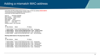 36
Adding a mismatch MAC-address
Aruba-Stack-3810M(config)# stacking member 2 type JL073A mac-address f40343-350470
This will save the current configuration. Continue [y/n]? y
Aruba-Stack-3810M(config)# show stacking
Stack ID : 0001f403-43350580
MAC Address : f40343-3505c5
Stack Topology : Chain
Stack Status : Active
Split Policy : One-Fragment-Up
Uptime : 0d 3h 13m
Software Version : KB.16.06.0006
Mbr
ID Mac Address Model Pri Status
--- ----------------- ------------------------------------- --- ---------------
1 f40343-34f900 Aruba JL073A 3810M-24G-PoE+-1-slot... 128 Standby
2 f40343-350470 Aruba JL073A 3810M-24G-PoE+-1-slot... 128 Not Joined
*3 f40343-350580 Aruba JL074A 3810M-48G-PoE+-1-slot... 100 Member
4 00fd45-78f480 Aruba JL074A 3810M-48G-PoE+-1-slot... 128 Commander
Stacking added based on the plug & play method
Mbr
ID Mac Address Model Pri Status
--- ----------------- ------------------------------------- --- ---------------
1 f40343-34f900 Aruba JL073A 3810M-24G-PoE+-1-slot... 128 Standby
2 f40343-350470 Aruba JL073A 3810M-24G-PoE+-1-slot... 128 Not Joined
*3 f40343-350580 Aruba JL074A 3810M-48G-PoE+-1-slot... 100 Member
4 00fd45-78f480 Aruba JL074A 3810M-48G-PoE+-1-slot... 128 Commander
5 f40343-350480 Aruba JL073A 3810M-24G-PoE+-1-slot... 128 Member
 