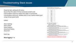 38
Troubleshooting Stack issues
Check for Bad cabling & LED status
Ensure that the cable is firmly connected at both ends
If the problem continues replace the cable in connectivity
If the problem continues, validate that it’s not a faulty module port
using a known good cable
Collect:
show stacking
show system
show modules
show boot history
show tech
Event Log
Show logging –r –s
Aruba-Stack-3810M# show stacking stack-ports
Member Stacking Port State Peer Member Peer Port
------ ------------- -------- ----------- ---------
1 1 Up 4 1
1 2 Down 0 0
1 3 Down 0 0
1 4 Down 0 0
3 1 Down 0 0
3 2 Down 0 0
3 3 Down 0 0
3 4 Down 0 0
4 1 Up 1 1
4 2 Down 0 0
4 3 Down 0 0
4 4 Down 0 0
5 1 Down 0 0
5 2 Down 0 0
5 3 Down 0 0
5 4 Down 0 0
Aruba-Stack-3810M# show logging -r -s
Keys: W=Warning I=Information
M=Major D=Debug E=Error
---- Reverse event Log listing: Events Since Boot ----
I 09/25/18 02:50:08 02557 chassis: ST1-STBY: Stack port 4 cable removed.
W 09/25/18 02:50:08 03258 stacking: ST1-STBY: Member switch with Member ID 5
removed due to loss of communication
W 09/25/18 02:50:08 03258 stacking: ST1-STBY: Member switch with Member ID 3
removed due to loss of communication
I 09/25/18 02:50:08 02559 chassis: ST1-STBY: Stack port 4 is now off-line.
W 09/25/18 02:50:08 03258 stacking: ST4-CMDR: Member switch with Member ID 5
removed due to loss of communication
I 09/25/18 02:50:08 03272 stacking: ST4-CMDR: Stack fragment active
W 09/25/18 02:50:08 03258 stacking: ST4-CMDR: Member switch with Member ID 3
removed due to loss of communication
I 09/25/18 02:49:01 05101 amp-server: ST4-CMDR: AMP server configuration is
disabled due to first configuration.
I 09/25/18 02:47:25 02559 chassis: ST3-MMBR: Stack port 1 is now off-line.
I 09/25/18 02:47:25 02557 chassis: ST4-CMDR: Stack port 4 cable removed.
I 09/25/18 02:47:25 02559 chassis: ST4-CMDR: Stack port 4 is now off-line.
 