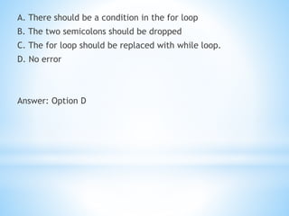 A. There should be a condition in the for loop
B. The two semicolons should be dropped
C. The for loop should be replaced with while loop.
D. No error
Answer: Option D
 