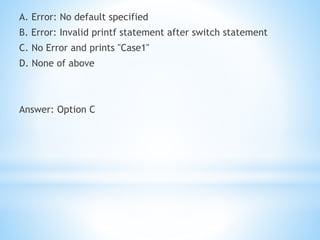 A. Error: No default specified
B. Error: Invalid printf statement after switch statement
C. No Error and prints "Case1"
D. None of above
Answer: Option C
 