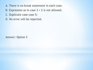 A. There is no break statement in each case.
B. Expression as in case 3 + 2 is not allowed.
C. Duplicate case case 5:
D. No error will be reported.
Answer: Option C
 