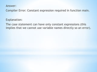 Answer:
Compiler Error: Constant expression required in function main.
Explanation:
The case statement can have only constant expressions (this
implies that we cannot use variable names directly so an error).
 