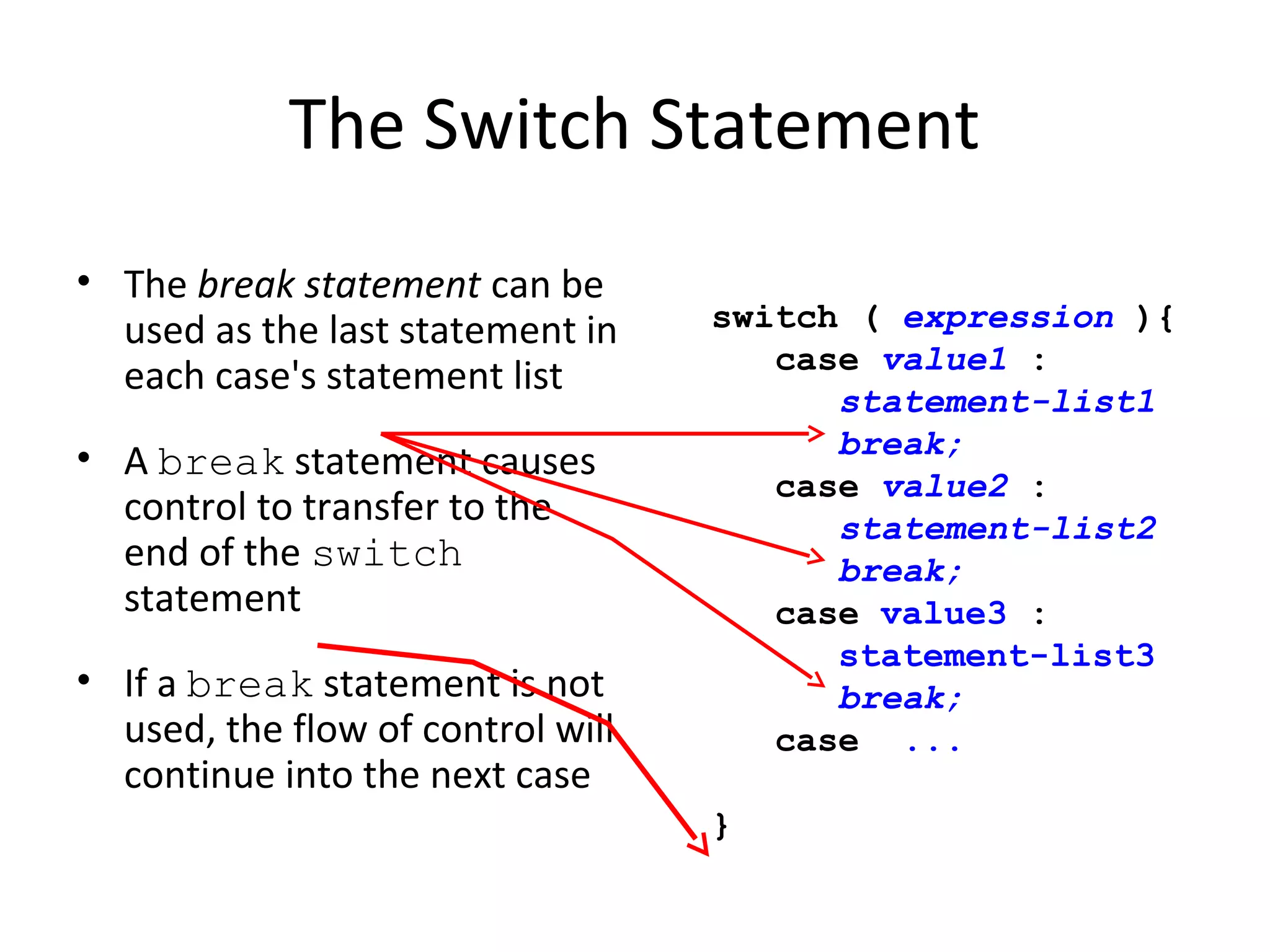 The Switch Statement
• The break statement can be
used as the last statement in
each case's statement list
• A break statement causes
control to transfer to the
end of the switch
statement
• If a break statement is not
used, the flow of control will
continue into the next case
switch ( expression ){
case value1 :
statement-list1
break;
case value2 :
statement-list2
break;
case value3 :
statement-list3
break;
case ...
}
 