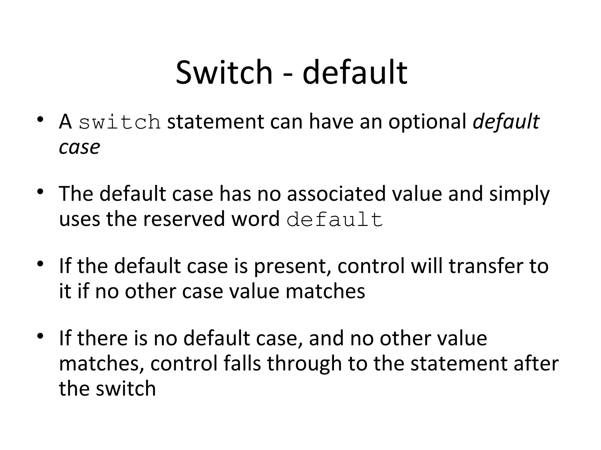 Switch - default
• A switch statement can have an optional default
case
• The default case has no associated value and simply
uses the reserved word default
• If the default case is present, control will transfer to
it if no other case value matches
• If there is no default case, and no other value
matches, control falls through to the statement after
the switch
 