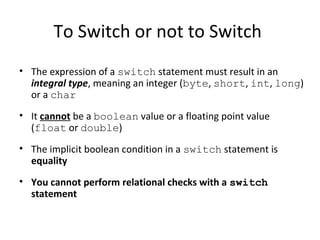 To Switch or not to Switch
• The expression of a switch statement must result in an
integral type, meaning an integer (byte, short, int, long)
or a char
• It cannot be a boolean value or a floating point value
(float or double)
• The implicit boolean condition in a switch statement is
equality
• You cannot perform relational checks with a switch
statement
 