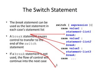 The Switch Statement
• The break statement can be
used as the last statement in
each case's statement list
• A break statement causes
control to transfer to the
end of the switch
statement
• If a break statement is not
used, the flow of control will
continue into the next case
switch ( expression ){
case value1 :
statement-list1
break;
case value2 :
statement-list2
break;
case value3 :
statement-list3
break;
case ...
}
 