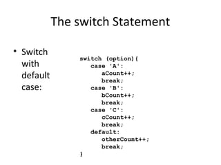 The switch Statement
• Switch
with
default
case:
switch (option){
case 'A':
aCount++;
break;
case 'B':
bCount++;
break;
case 'C':
cCount++;
break;
default:
otherCount++;
break;
}
 