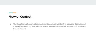 Flow of Control
● The flow of control transfers to the statement associated with the first case value that matches. If
a break statement is not used, the flow of control will continue into the next case until it reaches a
break statement.
 