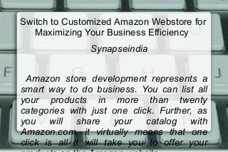Switch to Customized Amazon Webstore for
Maximizing Your Business Efficiency
Synapseindia
Amazon store development represents a
smart way to do business. You can list all
your products in more than twenty
categories with just one click. Further, as
you will share your catalog with
Amazon.com, it virtually means that one
click is all it will take you to offer your
 