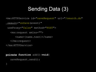 Sending Data (3) <mx:HTTPService  id=" save Request " url=" /search.do "  result =" onSave (event)"  useProxy=" false " method=" POST ">  <mx:request xmlns="">  <name>{name.text}</name>  </mx:request> </mx:HTTPService> private   function  add(): void { saveRequest.send(); } 