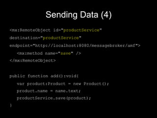 Sending Data (4) <mx:RemoteObject id=" productService "  destination=" productService "  endpoint="http://localhost:8080/messagebroker/amf"> <mx:method name=" save " /> </mx:RemoteObject> public function add():void{ var product:Product = new Product(); product.name = name.text; productService.save(product); } 