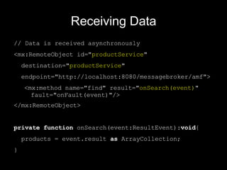 Receiving Data // Data is received asynchronously <mx:RemoteObject id=" productService "  destination=" productService "  endpoint=" http://localhost:8080/messagebroker/amf "> <mx:method name="find" result=" onSearch(event) "  fault="onFault(event)"/> </mx:RemoteObject> private   function  onSearch(event:ResultEvent): void { products = event.result  as  ArrayCollection; } 