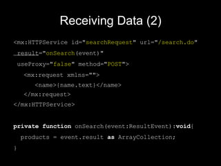 Receiving Data (2) <mx:HTTPService  id=" search Request " url=" /search.do "  result =" onSearch (event)"  useProxy=" false " method=" POST ">  <mx:request xmlns="">  <name>{name.text}</name>  </mx:request> </mx:HTTPService> private   function  onSearch(event:ResultEvent): void { products = event.result  as  ArrayCollection; } 