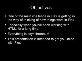 Objectives One of the main challenge in Flex is getting in the way of thinking of how things work in Flex Especially when you've been working with HTML for a long time  Everything is asynchronous! This presentation is intended to get you inline with Flex 