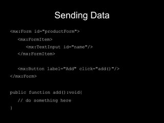 Sending Data <mx:Form id="productForm"> <mx:FormItem> <mx:TextInput id="name"/> </mx:FormItem> <mx:Button label="Add" click="add()"/> </mx:Form> public function add():void{ // do something here } 
