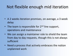 Not flexible enough mid iteration
• A 2 weeks iteration promises, on average, a 3 week
delay
• The team is responsible for 2nd line support,
operations and maintenance
• We can assign a maintainer role to shield the team
from day to day requests, though this is not always
sufficient
• Need a process that actively embraces the notion
unplanned work
 