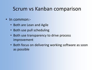 Scrum vs Kanban comparison
• In common:-
• Both are Lean and Agile
• Both use pull scheduling
• Both use transparency to drive process
improvement
• Both focus on delivering working software as soon
as possible
 