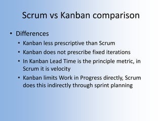 Scrum vs Kanban comparison
• Differences
• Kanban less prescriptive than Scrum
• Kanban does not prescribe fixed iterations
• In Kanban Lead Time is the principle metric, in
Scrum it is velocity
• Kanban limits Work in Progress directly, Scrum
does this indirectly through sprint planning
 