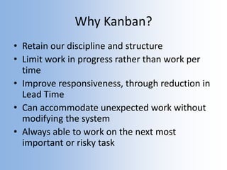 Why Kanban?
• Retain our discipline and structure
• Limit work in progress rather than work per
time
• Improve responsiveness, through reduction in
Lead Time
• Can accommodate unexpected work without
modifying the system
• Always able to work on the next most
important or risky task
 