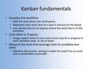 Kanban fundamentals
• Visualise the workflow
• Split the work down into small pieces
• Represent each work item on a post it and put on the board
• Use named columns to express where the work item is in the
workflow
• Limit Work in Progress
• Assign explicit limits to how many items may be in progress in
each workflow state, or set of states
• Measure the lead time (average time to complete one
item)
• Optimise the process, aiming to make the Lead Time as small
and as predictable as possible
 