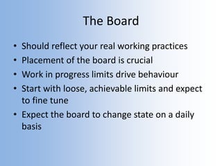 The Board
• Should reflect your real working practices
• Placement of the board is crucial
• Work in progress limits drive behaviour
• Start with loose, achievable limits and expect
to fine tune
• Expect the board to change state on a daily
basis
 