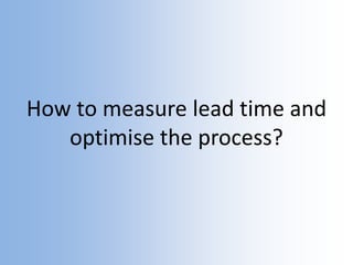 How to measure lead time and
optimise the process?
 