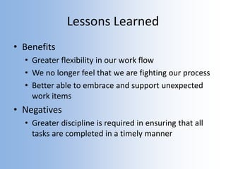 Lessons Learned
• Benefits
• Greater flexibility in our work flow
• We no longer feel that we are fighting our process
• Better able to embrace and support unexpected
work items
• Negatives
• Greater discipline is required in ensuring that all
tasks are completed in a timely manner
 