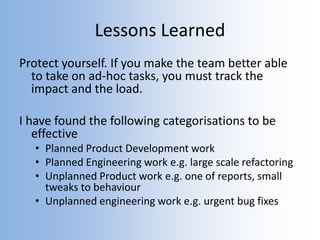 Lessons Learned
Protect yourself. If you make the team better able
to take on ad-hoc tasks, you must track the
impact and the load.
I have found the following categorisations to be
effective
• Planned Product Development work
• Planned Engineering work e.g. large scale refactoring
• Unplanned Product work e.g. one of reports, small
tweaks to behaviour
• Unplanned engineering work e.g. urgent bug fixes
 